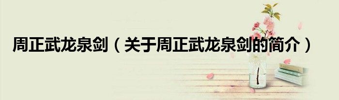 周正武龍泉?jiǎng)ΓP(guān)于周正武龍泉?jiǎng)Φ暮?jiǎn)介）