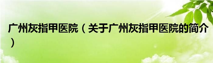 廣州灰指甲醫(yī)院（關(guān)于廣州灰指甲醫(yī)院的簡(jiǎn)介）