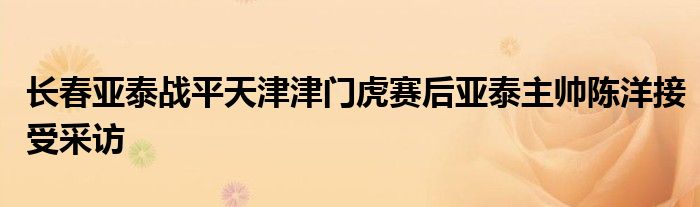 長春亞泰戰(zhàn)平天津津門虎賽后亞泰主帥陳洋接受采訪