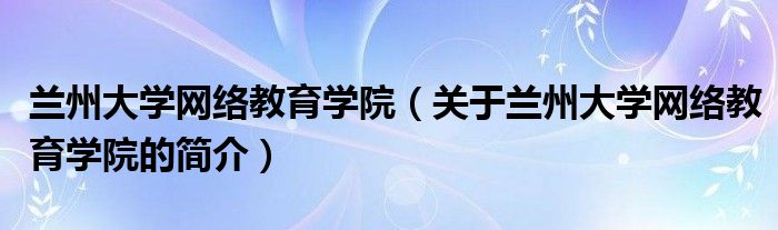 蘭州大學網(wǎng)絡教育學院（關于蘭州大學網(wǎng)絡教育學院的簡介）