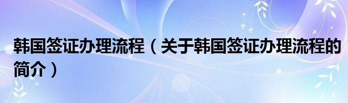 韓國簽證辦理流程（關(guān)于韓國簽證辦理流程的簡(jiǎn)介）