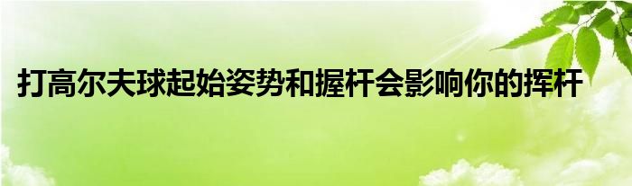 打高爾夫球起始姿勢和握桿會影響你的揮桿