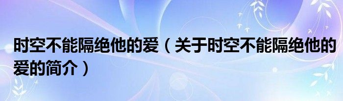 時(shí)空不能隔絕他的愛(ài)（關(guān)于時(shí)空不能隔絕他的愛(ài)的簡(jiǎn)介）