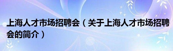 上海人才市場招聘會（關(guān)于上海人才市場招聘會的簡介）