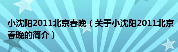 小沈陽2011北京春晚（關(guān)于小沈陽2011北京春晚的簡介）