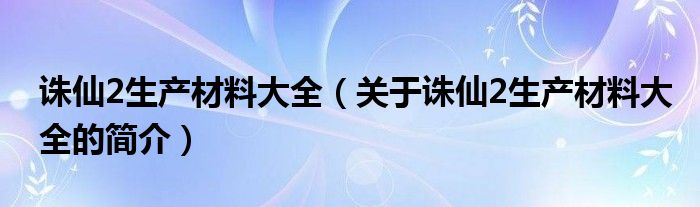 誅仙2生產(chǎn)材料大全（關于誅仙2生產(chǎn)材料大全的簡介）