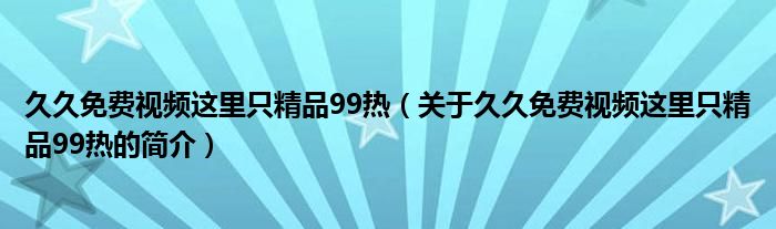 久久免費(fèi)視頻這里只精品99熱（關(guān)于久久免費(fèi)視頻這里只精品99熱的簡(jiǎn)介）
