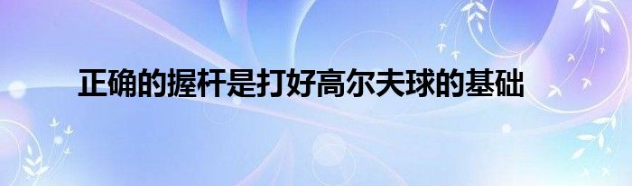 正確的握桿是打好高爾夫球的基礎(chǔ)