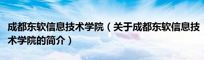 成都東軟信息技術學院（關于成都東軟信息技術學院的簡介）