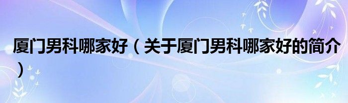 廈門男科哪家好（關(guān)于廈門男科哪家好的簡介）