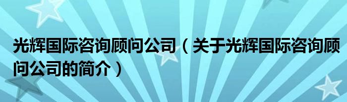 光輝國際咨詢顧問公司（關(guān)于光輝國際咨詢顧問公司的簡介）