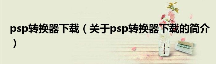 psp轉(zhuǎn)換器下載（關于psp轉(zhuǎn)換器下載的簡介）