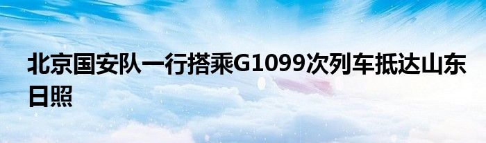 北京國安隊一行搭乘G1099次列車抵達(dá)山東日照