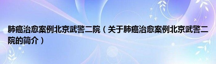 肺癌治愈案例北京武警二院（關(guān)于肺癌治愈案例北京武警二院的簡介）