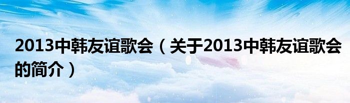 2013中韓友誼歌會（關(guān)于2013中韓友誼歌會的簡介）