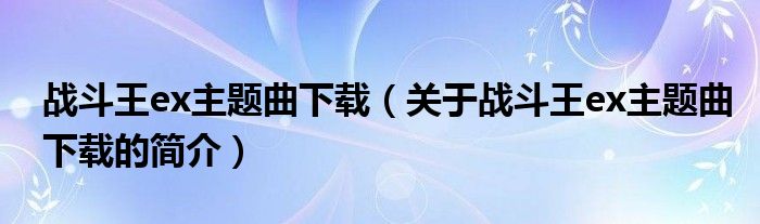 戰(zhàn)斗王ex主題曲下載（關(guān)于戰(zhàn)斗王ex主題曲下載的簡(jiǎn)介）