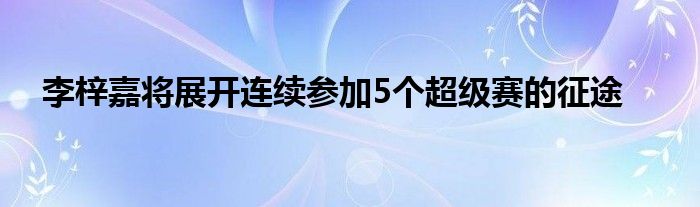 李梓嘉將展開連續(xù)參加5個(gè)超級(jí)賽的征途