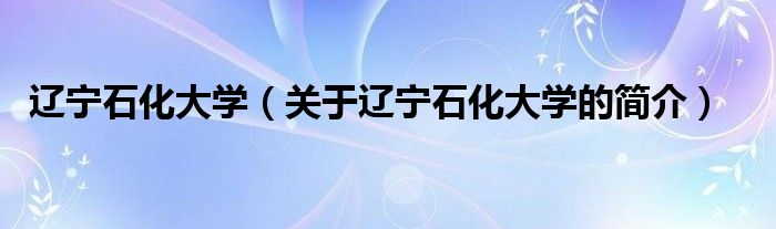 遼寧石化大學(xué)（關(guān)于遼寧石化大學(xué)的簡(jiǎn)介）