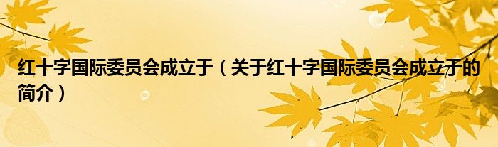 紅十字國(guó)際委員會(huì)成立于（關(guān)于紅十字國(guó)際委員會(huì)成立于的簡(jiǎn)介）