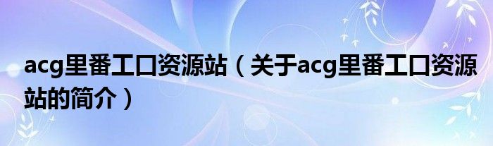 acg里番工口資源站（關(guān)于acg里番工口資源站的簡(jiǎn)介）