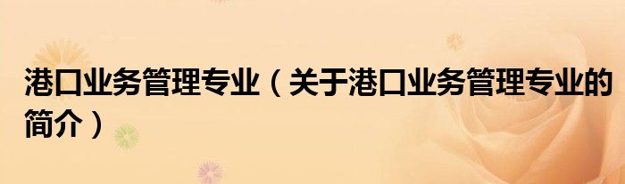 港口業(yè)務(wù)管理專業(yè)（關(guān)于港口業(yè)務(wù)管理專業(yè)的簡介）