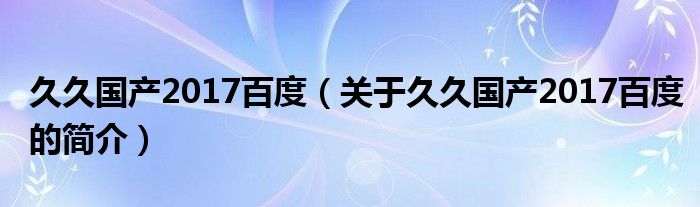 久久國產(chǎn)2017百度（關(guān)于久久國產(chǎn)2017百度的簡介）