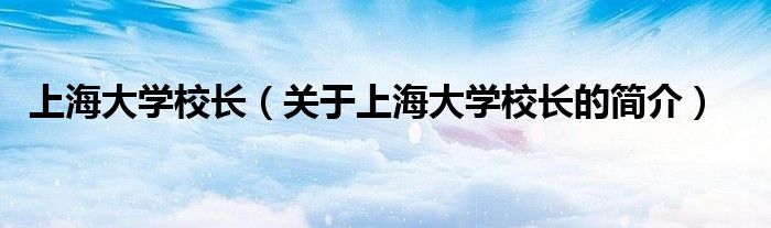 上海大學(xué)校長(zhǎng)（關(guān)于上海大學(xué)校長(zhǎng)的簡(jiǎn)介）