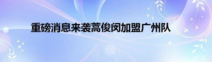 重磅消息來(lái)襲蒿俊閔加盟廣州隊(duì)