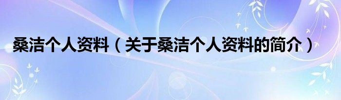 桑潔個(gè)人資料（關(guān)于桑潔個(gè)人資料的簡(jiǎn)介）