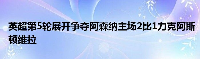 英超第5輪展開(kāi)爭(zhēng)奪阿森納主場(chǎng)2比1力克阿斯頓維拉