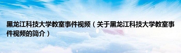 黑龍江科技大學教室事件視頻（關于黑龍江科技大學教室事件視頻的簡介）