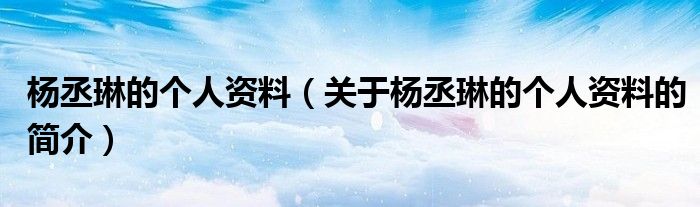 楊丞琳的個(gè)人資料（關(guān)于楊丞琳的個(gè)人資料的簡(jiǎn)介）