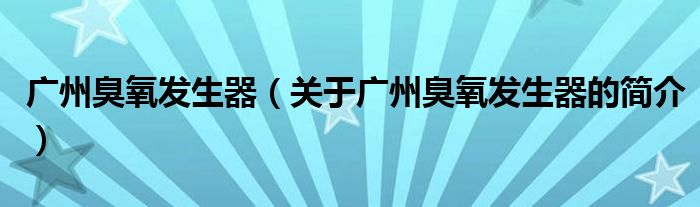 廣州臭氧發(fā)生器（關(guān)于廣州臭氧發(fā)生器的簡(jiǎn)介）