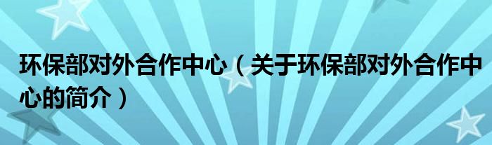 環(huán)保部對外合作中心（關于環(huán)保部對外合作中心的簡介）