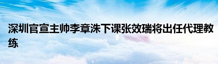 深圳官宣主帥李章洙下課張效瑞將出任代理教練