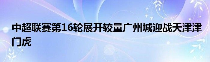 中超聯(lián)賽第16輪展開(kāi)較量廣州城迎戰(zhàn)天津津門(mén)虎