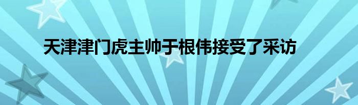 天津津門虎主帥于根偉接受了采訪