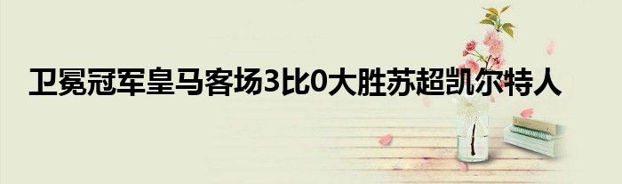 衛(wèi)冕冠軍皇馬客場3比0大勝蘇超凱爾特人