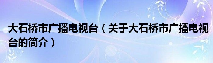 大石橋市廣播電視臺（關(guān)于大石橋市廣播電視臺的簡介）