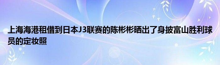 上海海港租借到日本J3聯(lián)賽的陳彬彬曬出了身披富山勝利球員的定妝照