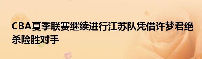 CBA夏季聯(lián)賽繼續(xù)進(jìn)行江蘇隊(duì)?wèi){借許夢(mèng)君絕殺險(xiǎn)勝對(duì)手