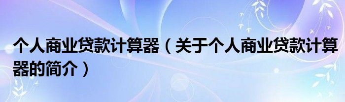 個(gè)人商業(yè)貸款計(jì)算器（關(guān)于個(gè)人商業(yè)貸款計(jì)算器的簡介）