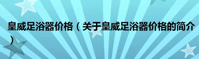 皇威足浴器價格（關(guān)于皇威足浴器價格的簡介）