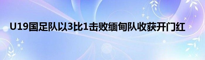 U19國足隊(duì)以3比1擊敗緬甸隊(duì)收獲開門紅