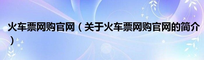 火車票網(wǎng)購官網(wǎng)（關(guān)于火車票網(wǎng)購官網(wǎng)的簡介）