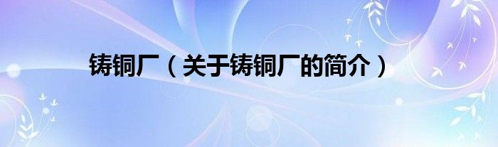 鑄銅廠（關(guān)于鑄銅廠的簡(jiǎn)介）