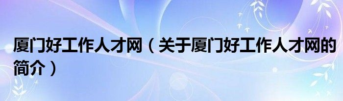 廈門(mén)好工作人才網(wǎng)（關(guān)于廈門(mén)好工作人才網(wǎng)的簡(jiǎn)介）