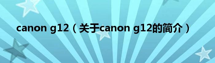 canon g12（關(guān)于canon g12的簡介）