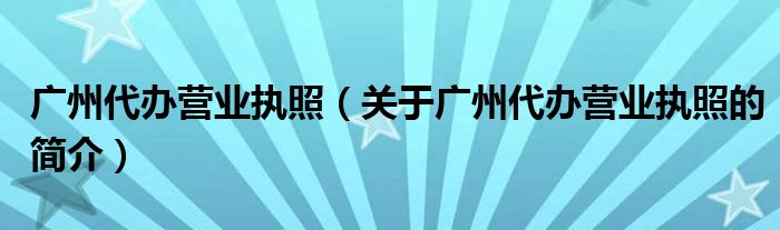 廣州代辦營(yíng)業(yè)執(zhí)照（關(guān)于廣州代辦營(yíng)業(yè)執(zhí)照的簡(jiǎn)介）