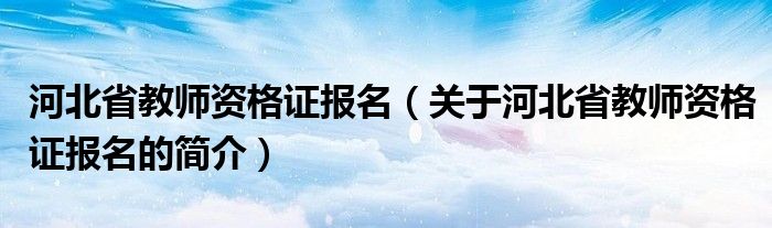 河北省教師資格證報名（關于河北省教師資格證報名的簡介）